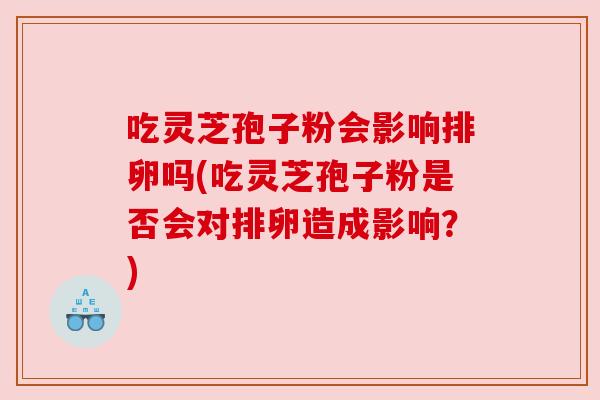 吃灵芝孢子粉会影响排卵吗(吃灵芝孢子粉是否会对排卵造成影响？)