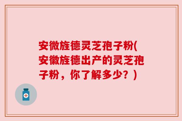 安微旌德灵芝孢子粉(安徽旌德出产的灵芝孢子粉,你了解多少?)