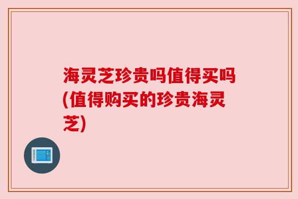 海灵芝珍贵吗值得买吗(值得购买的珍贵海灵芝)
