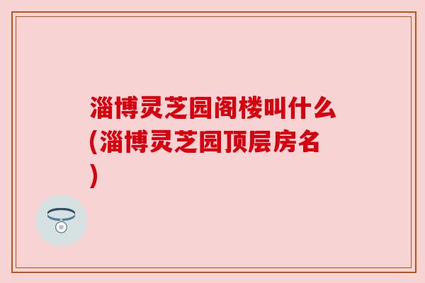 淄博灵芝园阁楼叫什么(淄博灵芝园顶层房名)