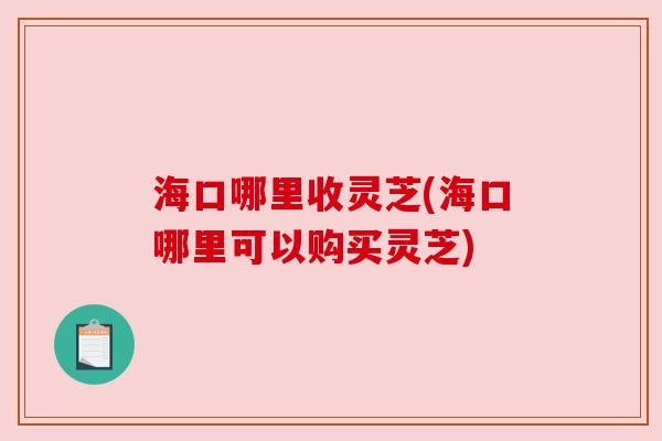 海口哪里收灵芝(海口哪里可以购买灵芝)
