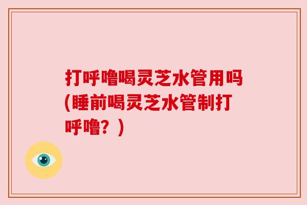 打呼噜喝灵芝水管用吗(睡前喝灵芝水管制打呼噜?)