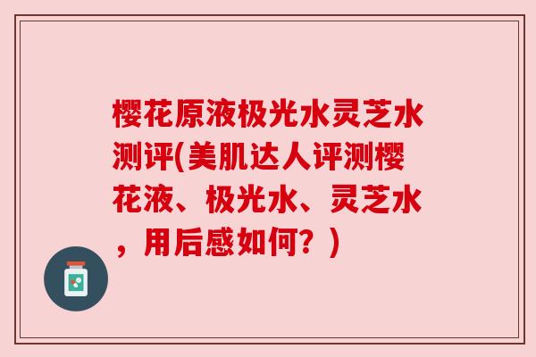 樱花原液极光水灵芝水测评(美肌达人评测樱花液、极光水、灵芝水，用后感如何？)