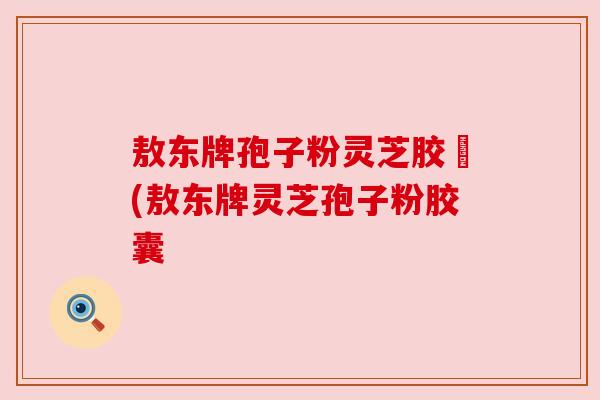 敖东牌孢子粉灵芝胶嚢(敖东牌灵芝孢子粉胶囊