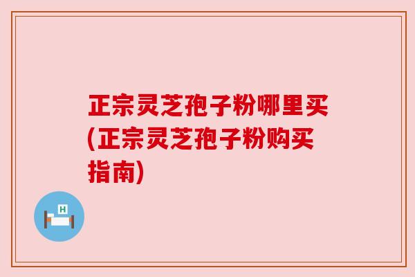 正宗灵芝孢子粉哪里买(正宗灵芝孢子粉购买指南)