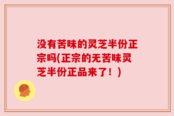 没有苦味的灵芝半份正宗吗(正宗的无苦味灵芝半份正品来了！)