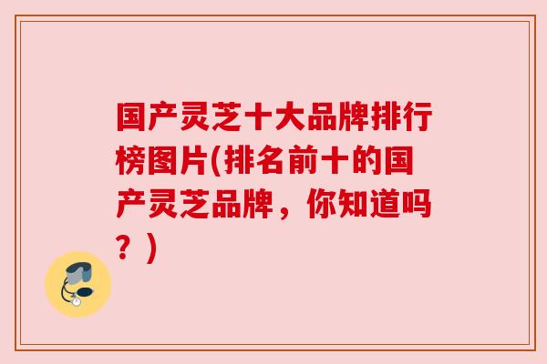 国产灵芝十大品牌排行榜图片(排名前十的国产灵芝品牌,你知道吗?)