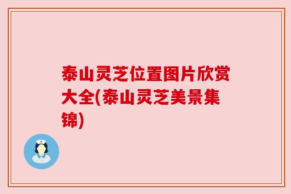 泰山灵芝位置图片欣赏大全(泰山灵芝美景集锦)