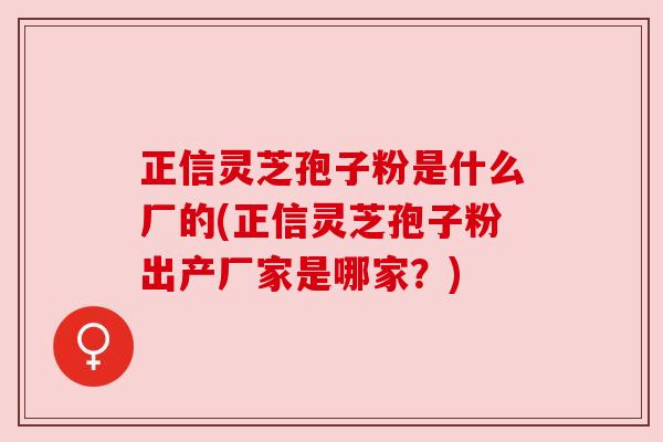 正信灵芝孢子粉是什么厂的(正信灵芝孢子粉出产厂家是哪家？)
