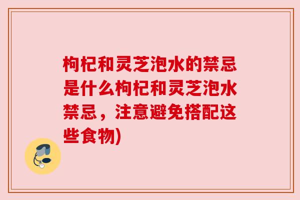 枸杞和灵芝泡水的禁忌是什么枸杞和灵芝泡水禁忌，注意避免搭配这些食物)