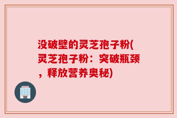 没破壁的灵芝孢子粉(灵芝孢子粉:突破瓶颈,释放营养奥秘)