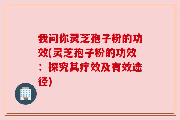 我问你灵芝孢子粉的功效(灵芝孢子粉的功效:探究其疗效及有效途径)