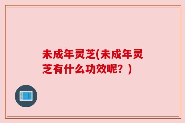 未成年灵芝(未成年灵芝有什么功效呢?)