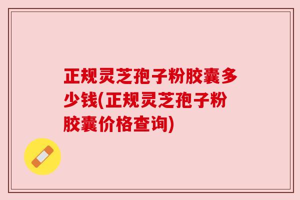 正规灵芝孢子粉胶囊多少钱(正规灵芝孢子粉胶囊价格查询)