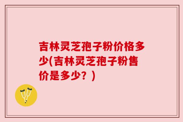 吉林灵芝孢子粉价格多少(吉林灵芝孢子粉售价是多少？)