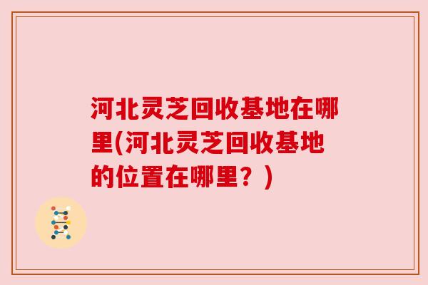 河北灵芝回收基地在哪里(河北灵芝回收基地的位置在哪里？)