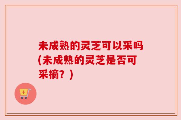 未成熟的灵芝可以采吗(未成熟的灵芝是否可采摘?)