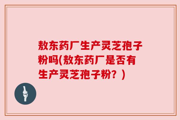 敖东药厂生产灵芝孢子粉吗(敖东药厂是否有生产灵芝孢子粉?)