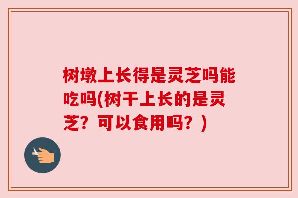 树墩上长得是灵芝吗能吃吗(树干上长的是灵芝?可以食用吗?)