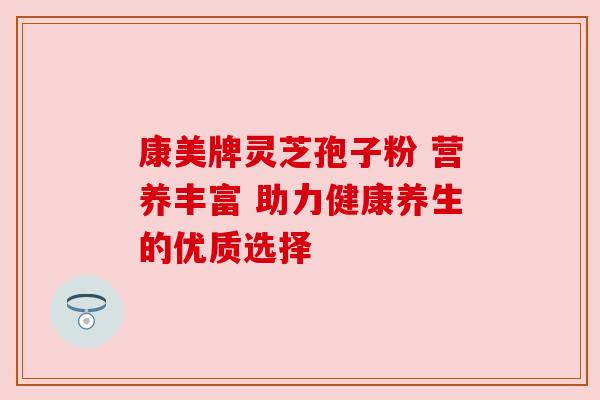 康美牌灵芝孢子粉 营养丰富 助力健康养生的优质选择