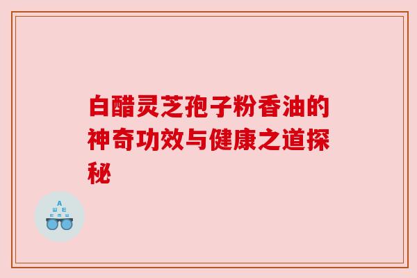 白醋灵芝孢子粉香油的神奇功效与健康之道探秘