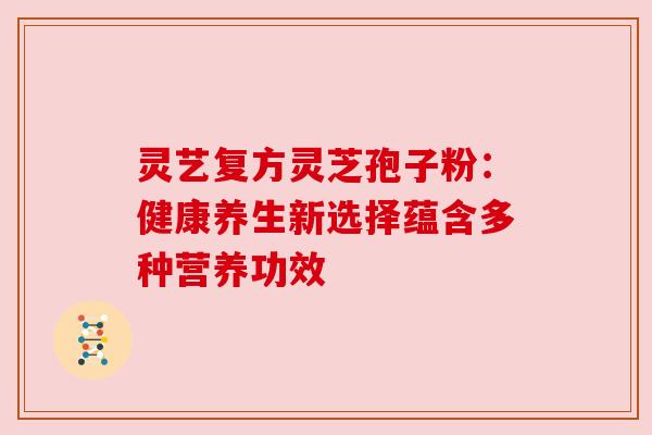 灵艺复方灵芝孢子粉:健康养生新选择蕴含多种营养功效