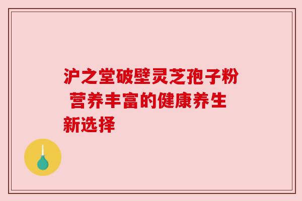 沪之堂破壁灵芝孢子粉 营养丰富的健康养生新选择