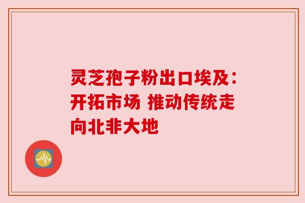 灵芝孢子粉出口埃及:开拓市场 推动传统走向北非大地
