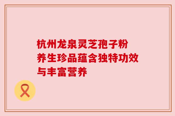 杭州龙泉灵芝孢子粉 养生珍品蕴含独特功效与丰富营养