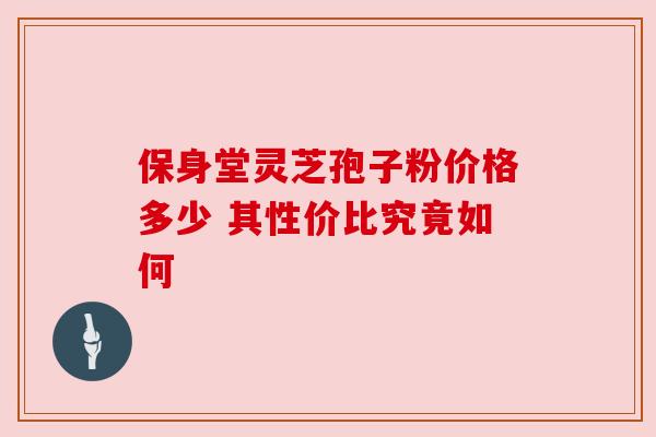 保身堂灵芝孢子粉价格多少 其性价比究竟如何