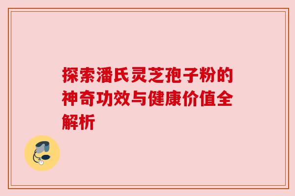 探索潘氏灵芝孢子粉的神奇功效与健康价值全解析
