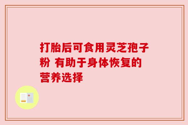打胎后可食用灵芝孢子粉 有助于身体恢复的营养选择