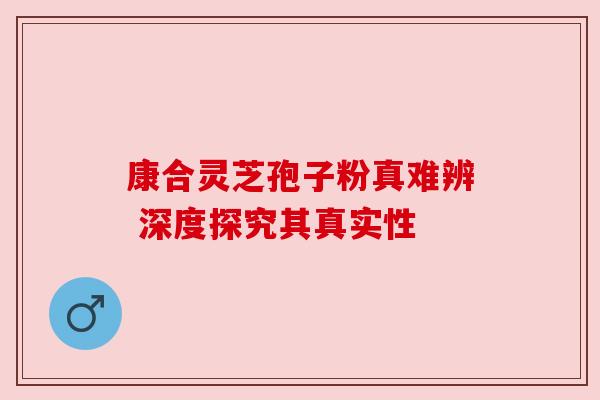 康合灵芝孢子粉真难辨 深度探究其真实性