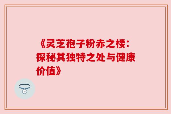 《灵芝孢子粉赤之楼：探秘其独特之处与健康价值》