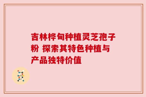 吉林桦甸种植灵芝孢子粉 探索其特色种植与产品独特价值
