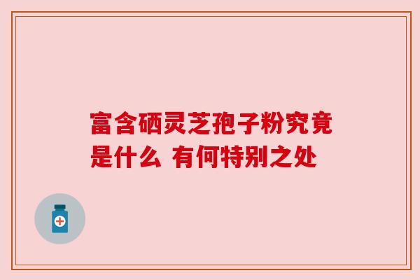 富含硒灵芝孢子粉究竟是什么 有何特别之处