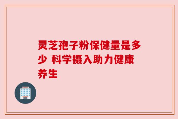 灵芝孢子粉保健量是多少 科学摄入助力健康养生