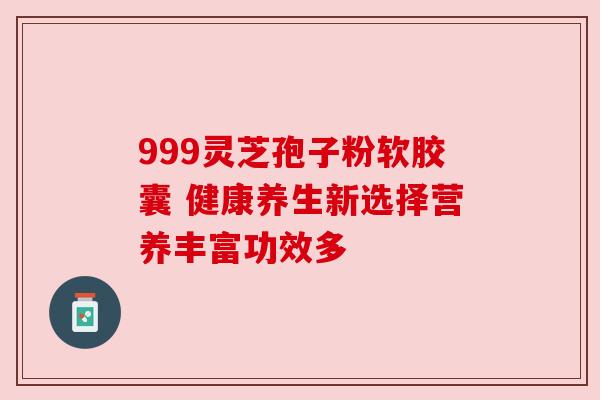 999灵芝孢子粉软胶囊 健康养生新选择营养丰富功效多