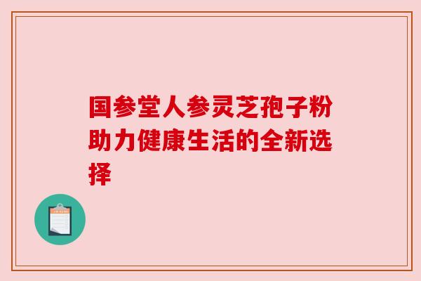 国参堂人参灵芝孢子粉助力健康生活的全新选择