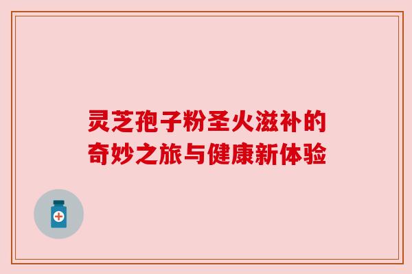灵芝孢子粉圣火滋补的奇妙之旅与健康新体验