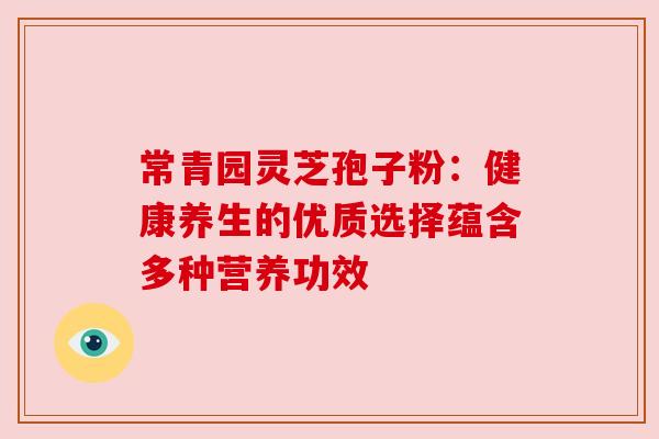 常青园灵芝孢子粉:健康养生的优质选择蕴含多种营养功效