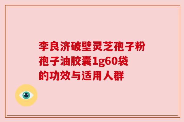 李良济破壁灵芝孢子粉孢子油胶囊1g60袋的功效与适用人群