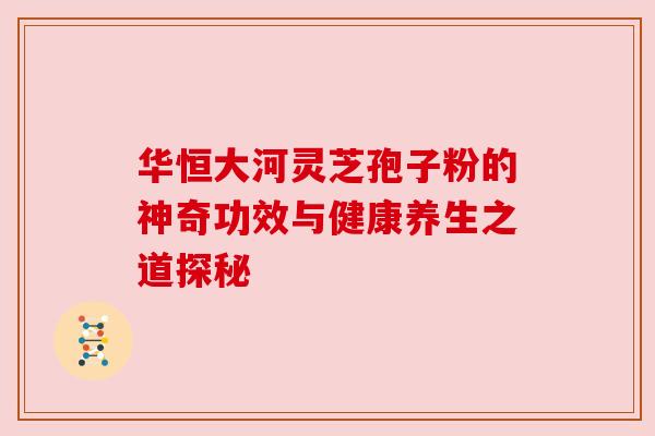 华恒大河灵芝孢子粉的神奇功效与健康养生之道探秘