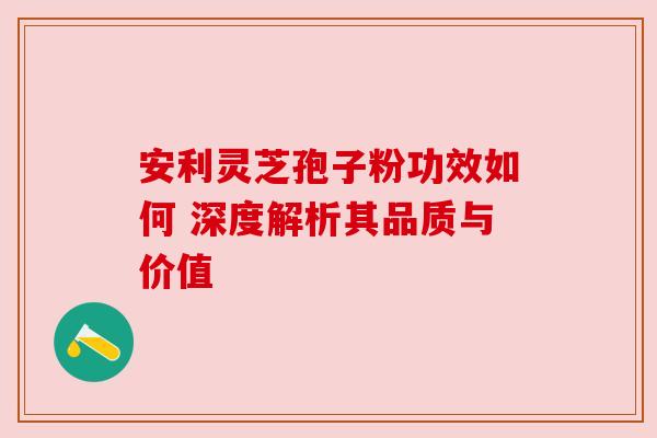 安利灵芝孢子粉功效如何 深度解析其品质与价值