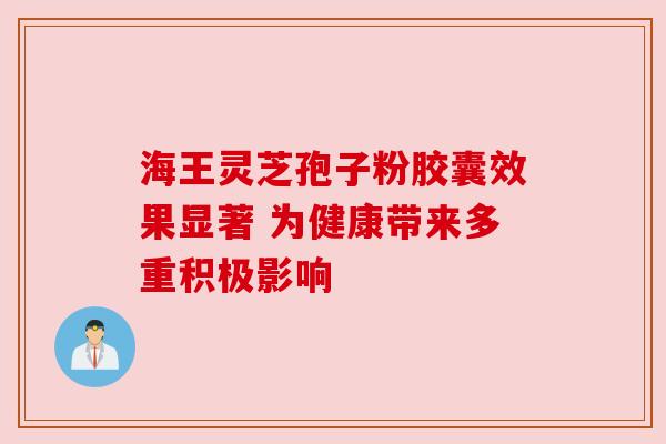 海王灵芝孢子粉胶囊效果显著 为健康带来多重积极影响