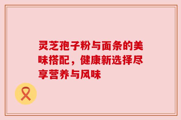 灵芝孢子粉与面条的美味搭配,健康新选择尽享营养与风味