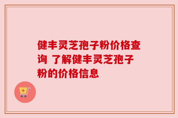 健丰灵芝孢子粉价格查询 了解健丰灵芝孢子粉的价格信息