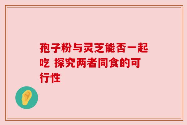 孢子粉与灵芝能否一起吃 探究两者同食的可行性