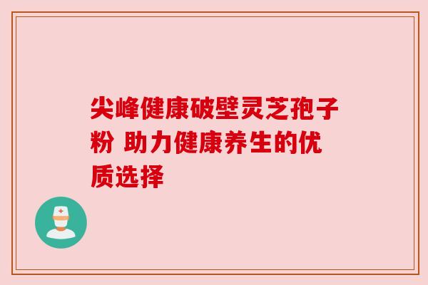 尖峰健康破壁灵芝孢子粉 助力健康养生的优质选择