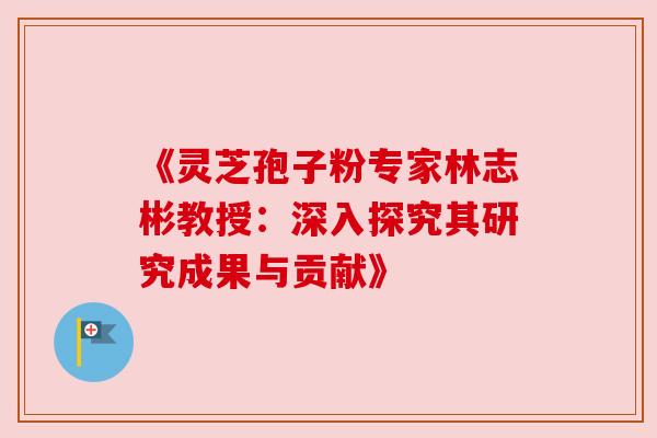 《灵芝孢子粉专家林志彬教授:深入探究其研究成果与贡献》